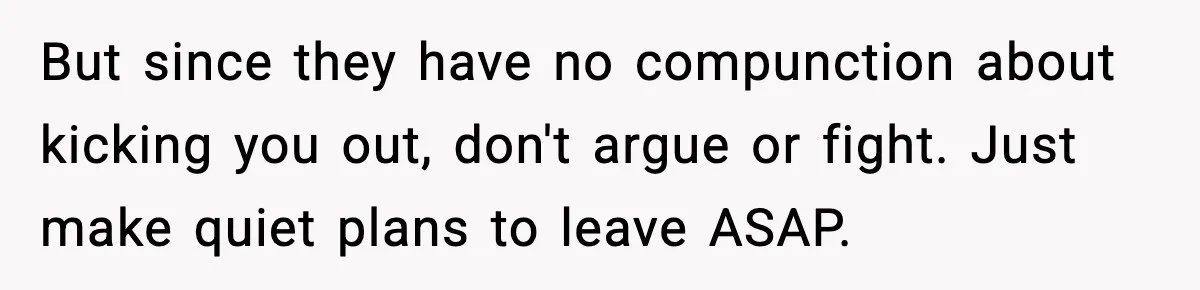 But since they have no compunction about kicking you out, don't argue or fight. Just make quiet plans to leave ASAP.
