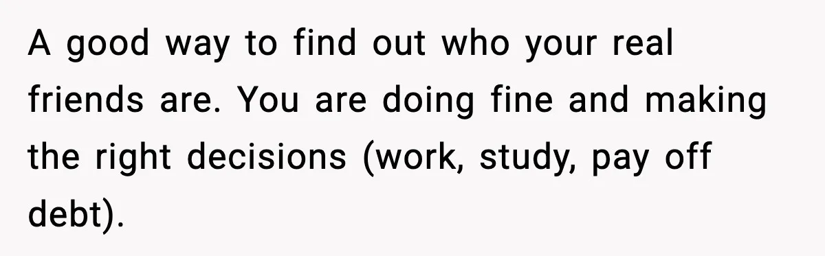 A good way to find out who your real friends are. You are doing fine and making the right decisions (work, study, pay off debt).