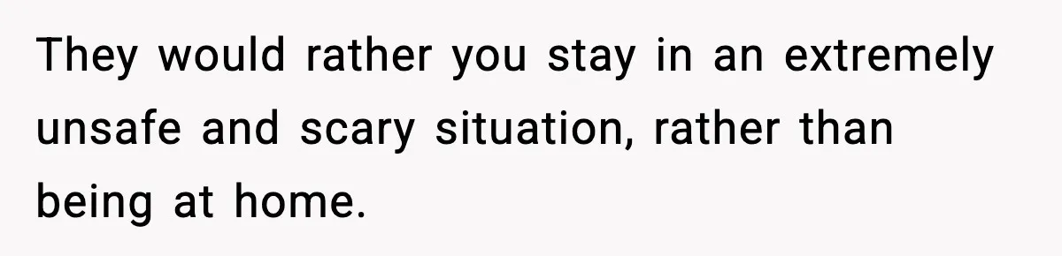 They would rather you stay in an extremely unsafe and scary situation, rather than being at home.