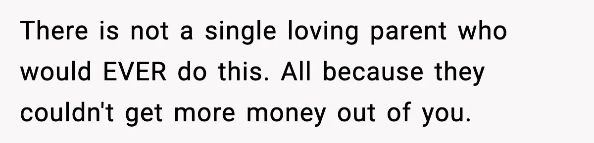 There is not a single loving parent who would EVER do this. All because they couldn't get more money out of you.