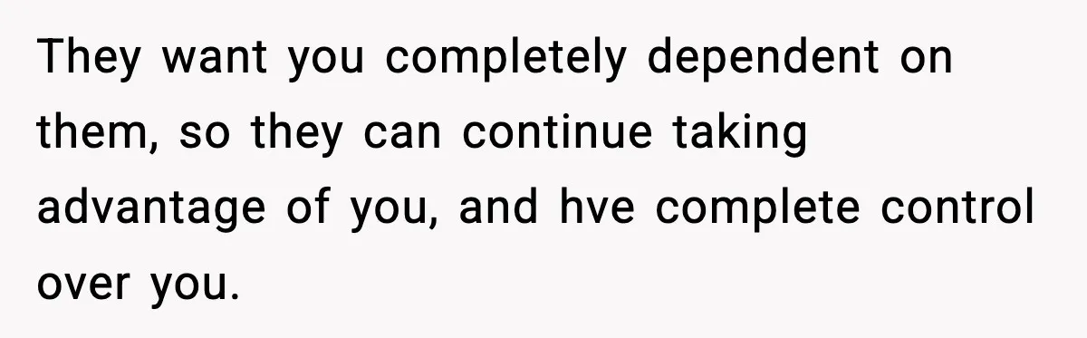 They want you completely dependent on them, so they can continue taking advantage of you, and hve complete control over you.