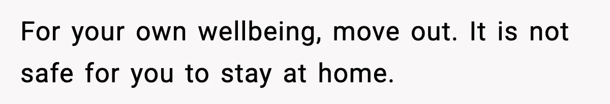 For your own wellbeing, move out. It is not safe for you to stay at home.