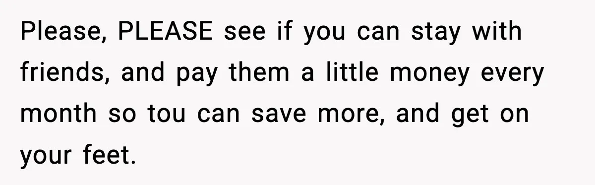 Please, PLEASE see if you can stay with friends, and pay them a little money every month so tou can save more, and get on your feet.