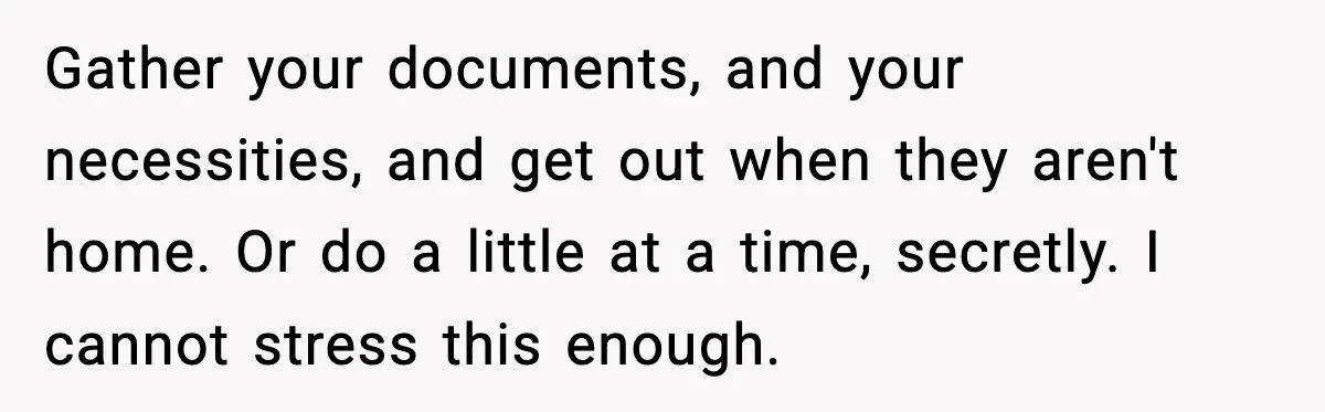 Gather your documents, and your necessities, and get out when they aren't home. Or do a little at a time, secretly. I cannot stress this enough.