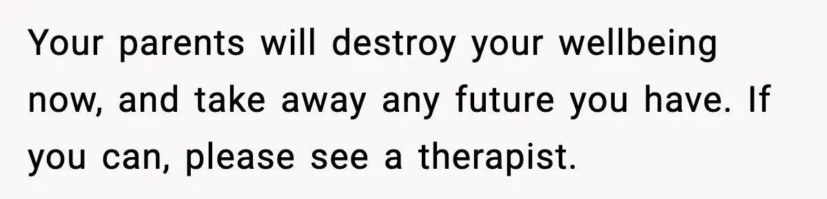 Your parents will destroy your wellbeing now, and take away any future you have. If you can, please see a therapist.