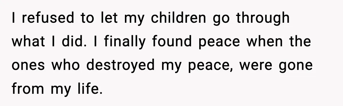 I refused to let my children go through what I did. I finally found peace when the ones who destroyed my peace, were gone from my life.