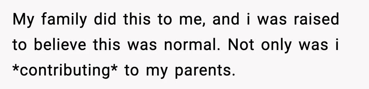 My family did this to me, and i was raised to believe this was normal. Not only was i *contributing* to my parents.