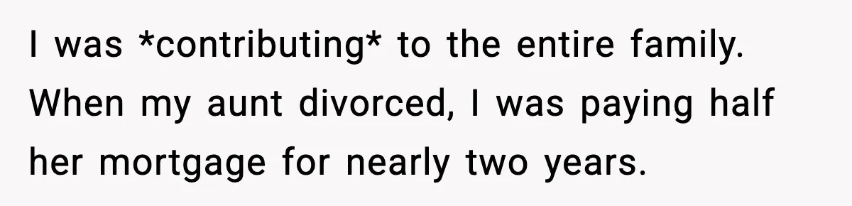 I was *contributing* to the entire family. When my aunt divorced, I was paying half her mortgage for nearly two years.