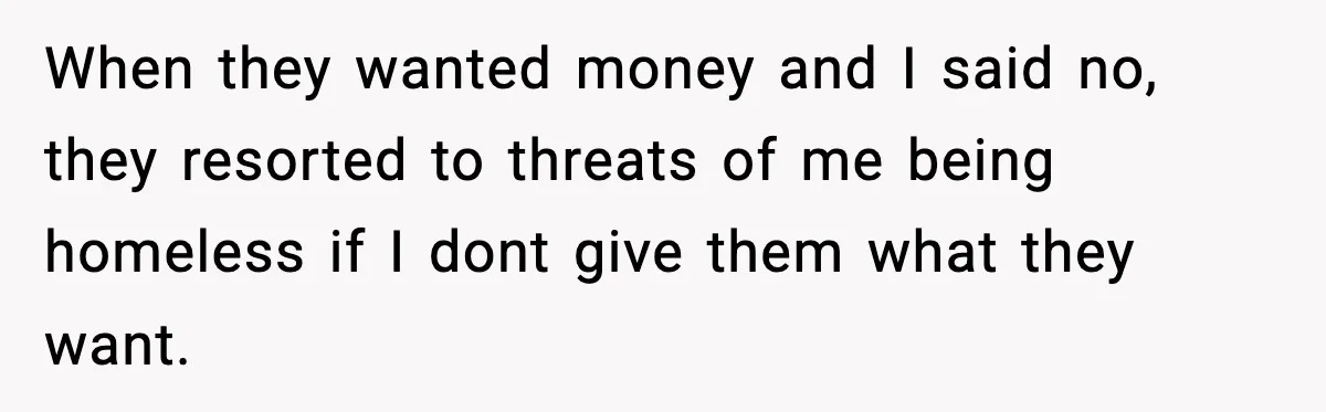 When they wanted money and I said no, they resorted to threats of me being homeless if I dont give them what they want.