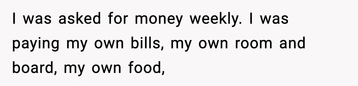 I was asked for money weekly. I was paying my own bills, my own room and board, my own food,