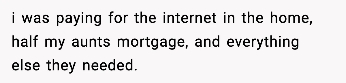 i was paying for the internet in the home, half my aunts mortgage, and everything else they needed.