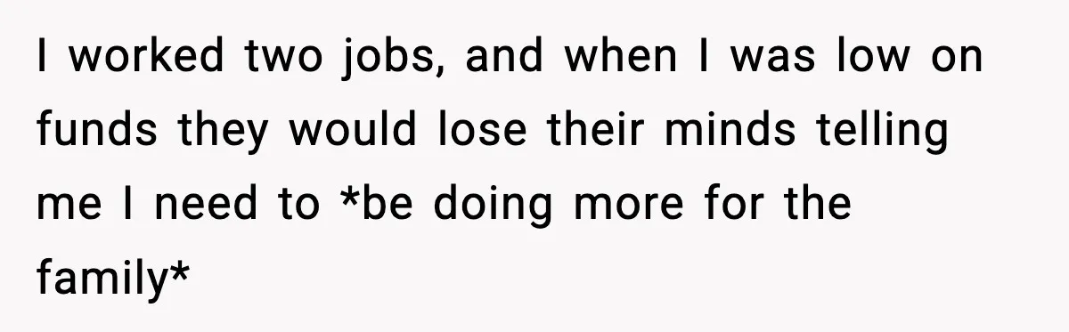 I worked two jobs, and when I was low on funds they would lose their minds telling me I need to *be doing more for the family*