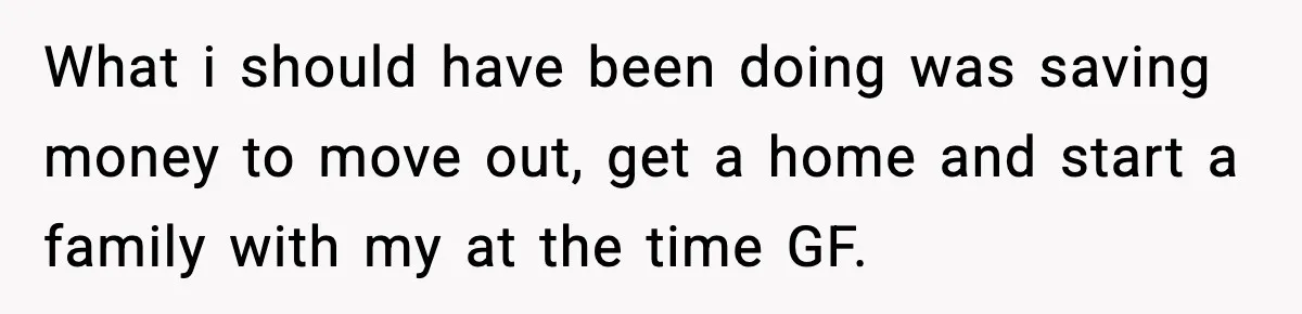 What i should have been doing was saving money to move out, get a home and start a family with my at the time GF.