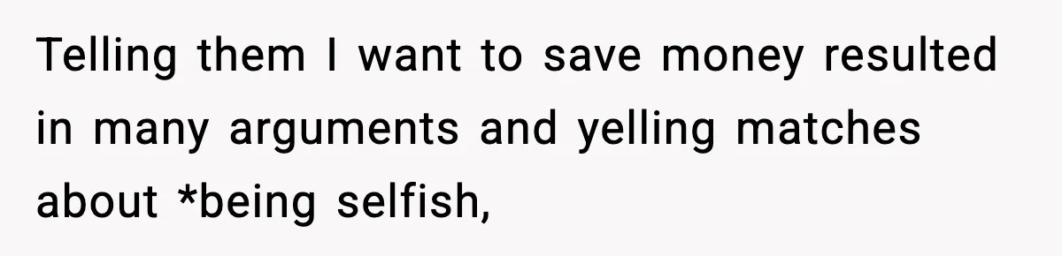 Telling them I want to save money resulted in many arguments and yelling matches about *being selfish,