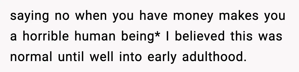 saying no when you have money makes you a horrible human being* I believed this was normal until well into early adulthood.