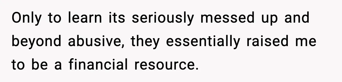 Only to learn its seriously messed up and beyond abusive, they essentially raised me to be a financial resource.
