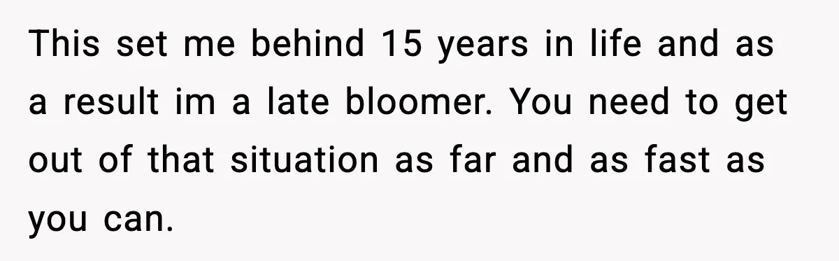 This set me behind 15 years in life and as a result im a late bloomer. You need to get out of that situation as far and as fast as...