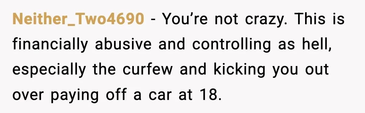 Neither_Two4690 − You’re not crazy. This is financially abusive and controlling as hell, especially the curfew and kicking you out over paying off a car at 18.