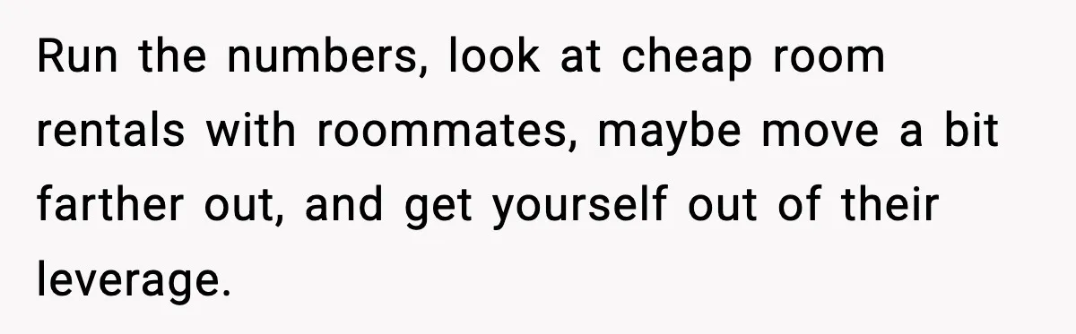 Run the numbers, look at cheap room rentals with roommates, maybe move a bit farther out, and get yourself out of their leverage.