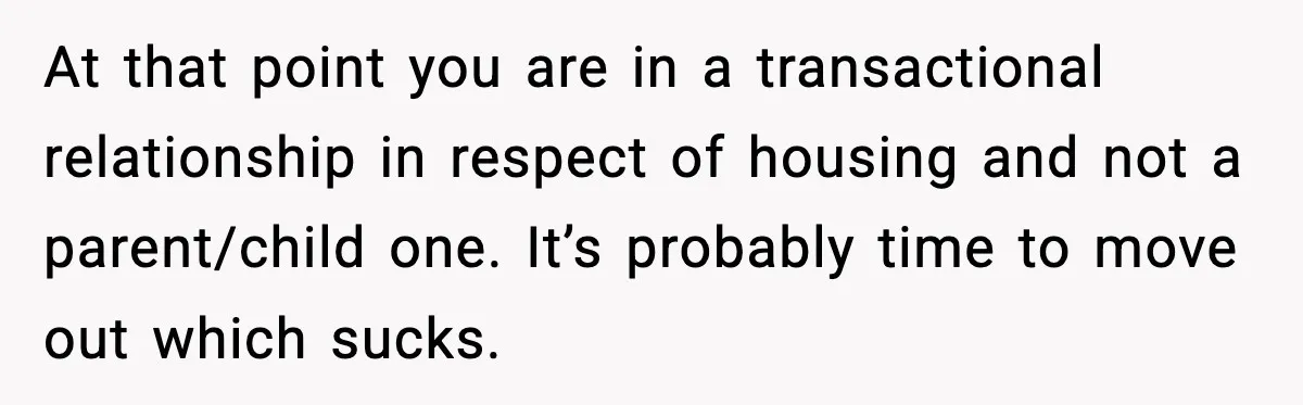 At that point you are in a transactional relationship in respect of housing and not a parent/child one. It’s probably time to move out which sucks.