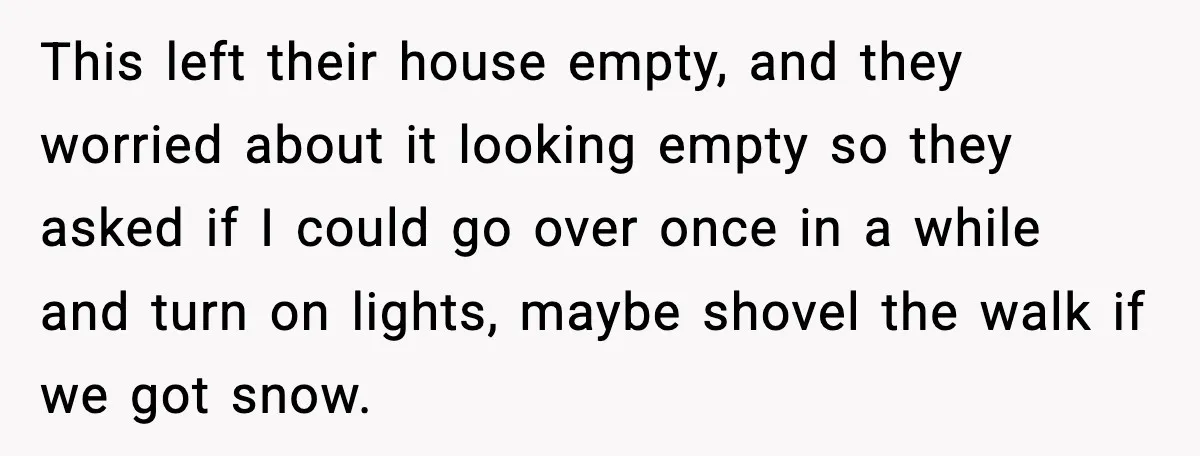 This left their house empty, and they worried about it looking empty so they asked if I could go over once in a while and turn on lights, maybe shovel...