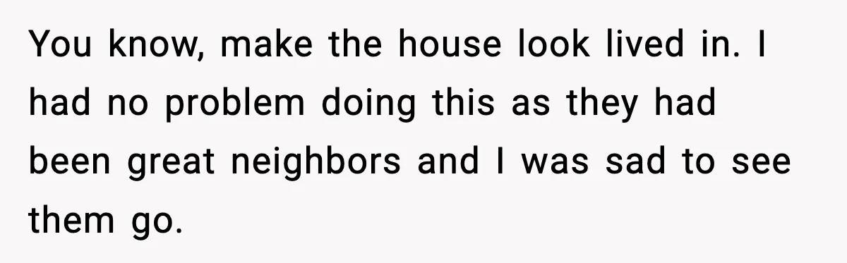 You know, make the house look lived in. I had no problem doing this as they had been great neighbors and I was sad to see them go.