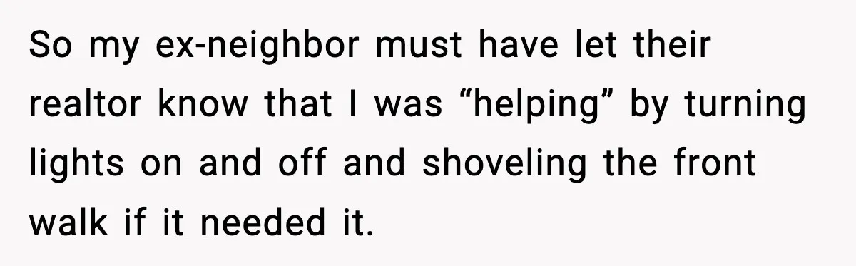 So my ex-neighbor must have let their realtor know that I was “helping” by turning lights on and off and shoveling the front walk if it needed it.