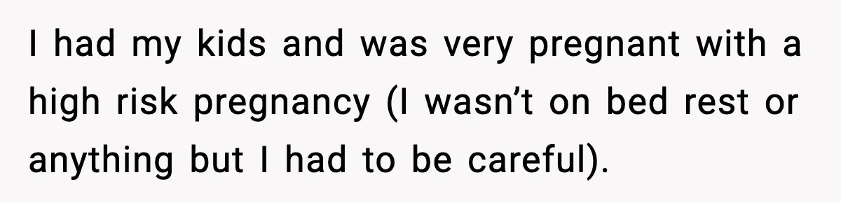 I had my kids and was very pregnant with a high risk pregnancy (I wasn’t on bed rest or anything but I had to be careful).