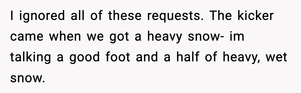 I ignored all of these requests. The kicker came when we got a heavy snow- im talking a good foot and a half of heavy, wet snow.