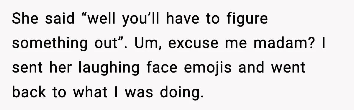 She said “well you’ll have to figure something out”. Um, excuse me madam? I sent her laughing face emojis and went back to what I was doing.