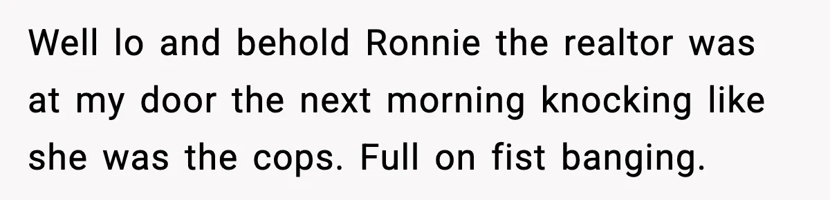 Well lo and behold Ronnie the realtor was at my door the next morning knocking like she was the cops. Full on fist banging.