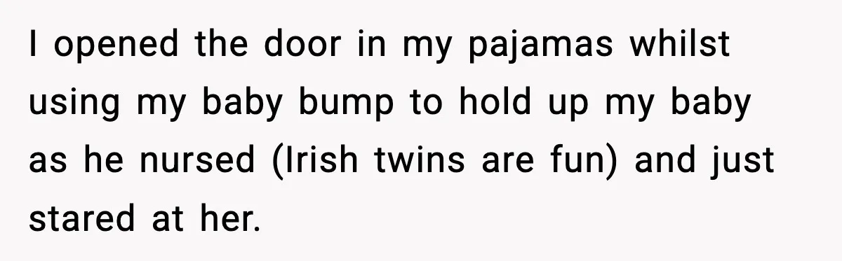 I opened the door in my pajamas whilst using my baby bump to hold up my baby as he nursed (Irish twins are fun) and just stared at her.