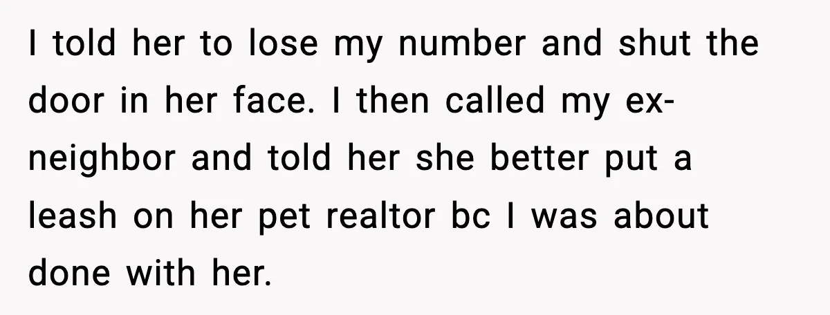 I told her to lose my number and shut the door in her face. I then called my ex-neighbor and told her she better put a leash on her pet...