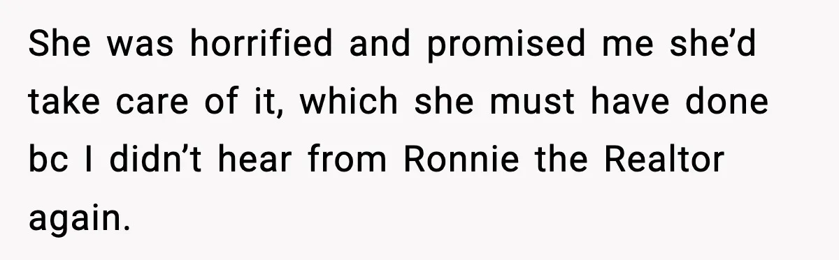 She was horrified and promised me she’d take care of it, which she must have done bc I didn’t hear from Ronnie the Realtor again.