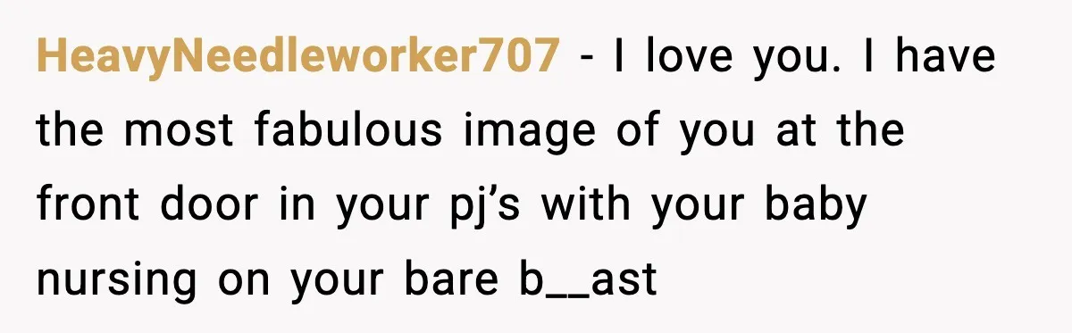 HeavyNeedleworker707 − I love you. I have the most fabulous image of you at the front door in your pj’s with your baby nursing on your bare b__ast