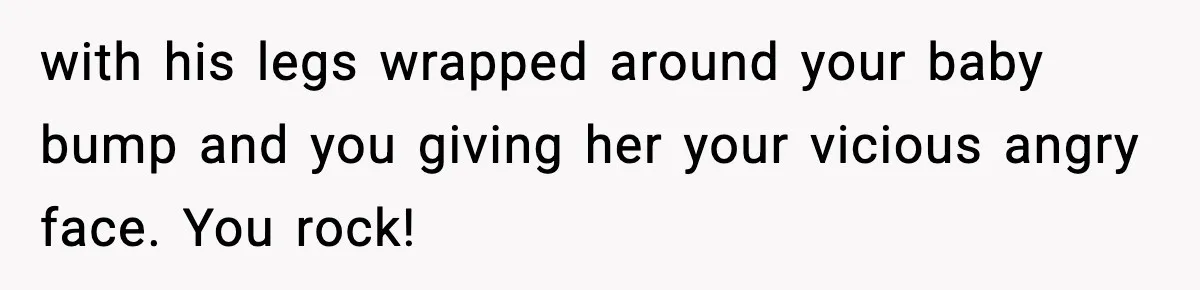 with his legs wrapped around your baby bump and you giving her your vicious angry face. You rock!