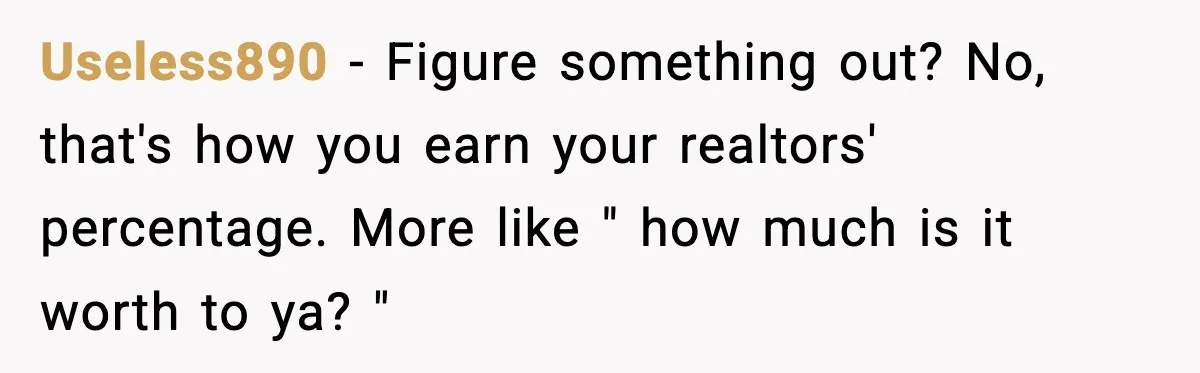 Useless890 − Figure something out? No, that's how you earn your realtors' percentage. More like " how much is it worth to ya? "