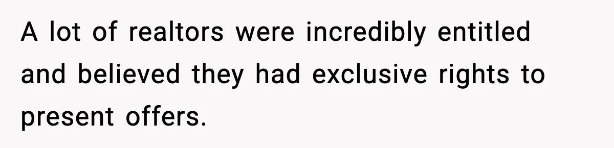 A lot of realtors were incredibly entitled and believed they had exclusive rights to present offers.