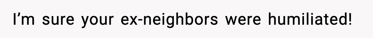 I’m sure your ex-neighbors were humiliated!
