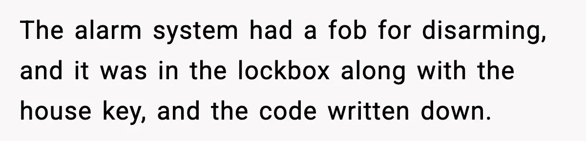 The alarm system had a fob for disarming, and it was in the lockbox along with the house key, and the code written down.