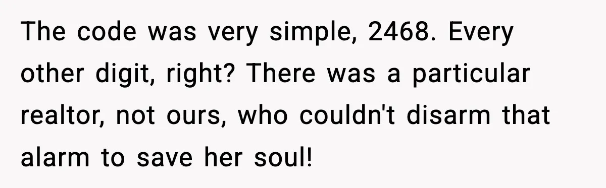 The code was very simple, 2468. Every other digit, right? There was a particular realtor, not ours, who couldn't disarm that alarm to save her soul!
