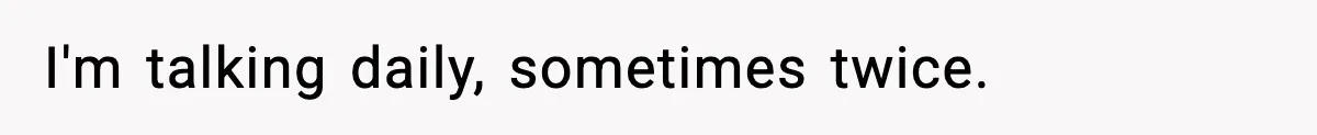 I'm talking daily, sometimes twice.