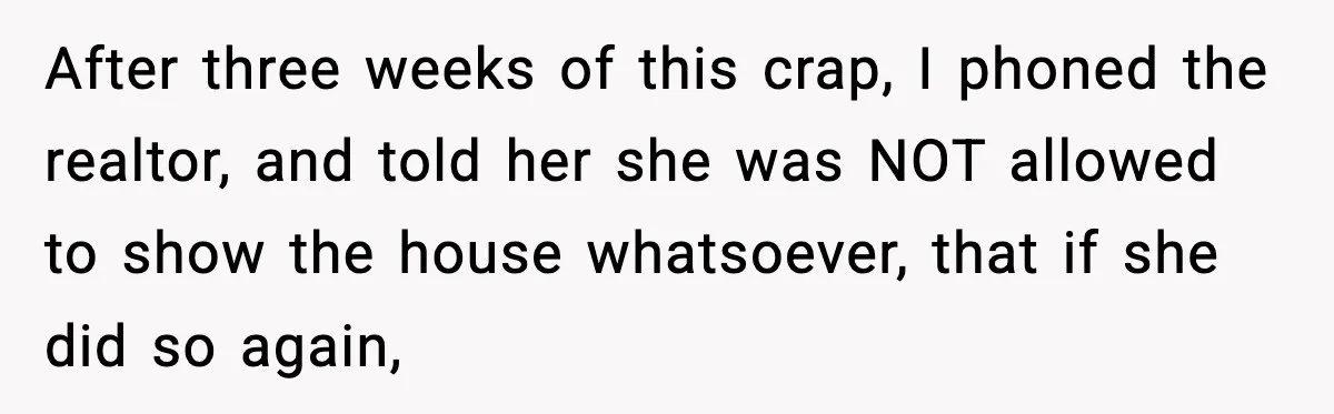After three weeks of this crap, I phoned the realtor, and told her she was NOT allowed to show the house whatsoever, that if she did so again,