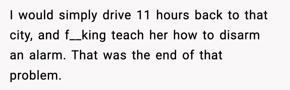 I would simply drive 11 hours back to that city, and f__king teach her how to disarm an alarm. That was the end of that problem.