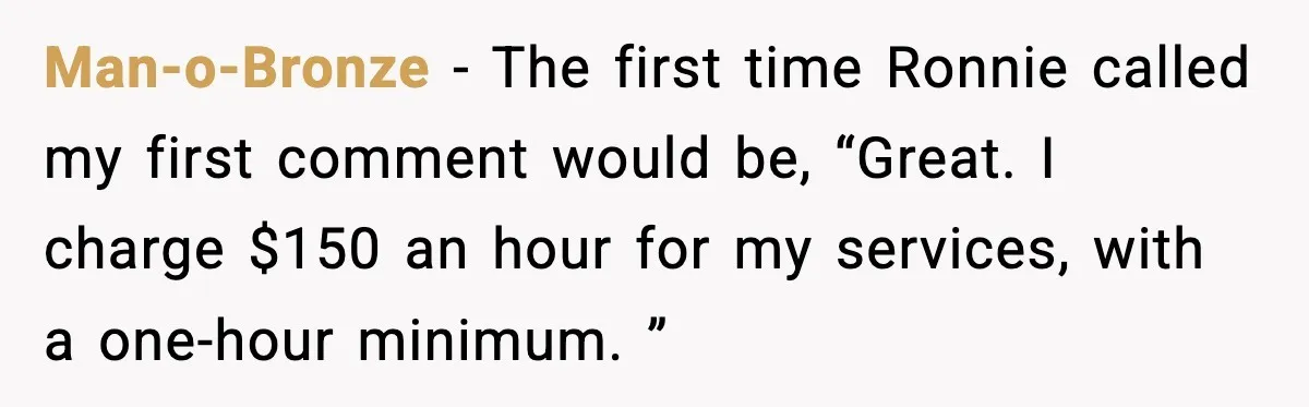 Man-o-Bronze − The first time Ronnie called my first comment would be, “Great. I charge $150 an hour for my services, with a one-hour minimum. ”