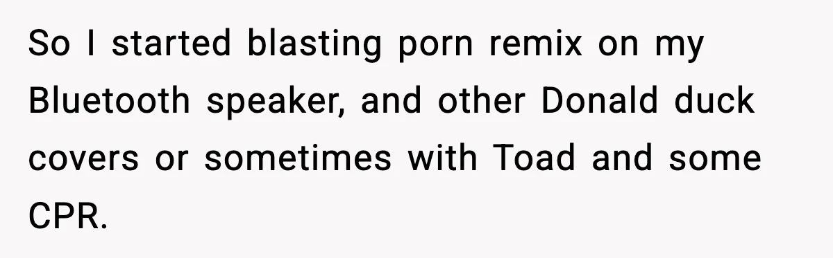 Fed-Up Neighbor Gets Revenge On Loud Vacation Rentals With The Most Petty Playlist Ever So I started blasting porn remix on my Bluetooth speaker, and other Donald duck covers or sometimes with Toad and some CPR.