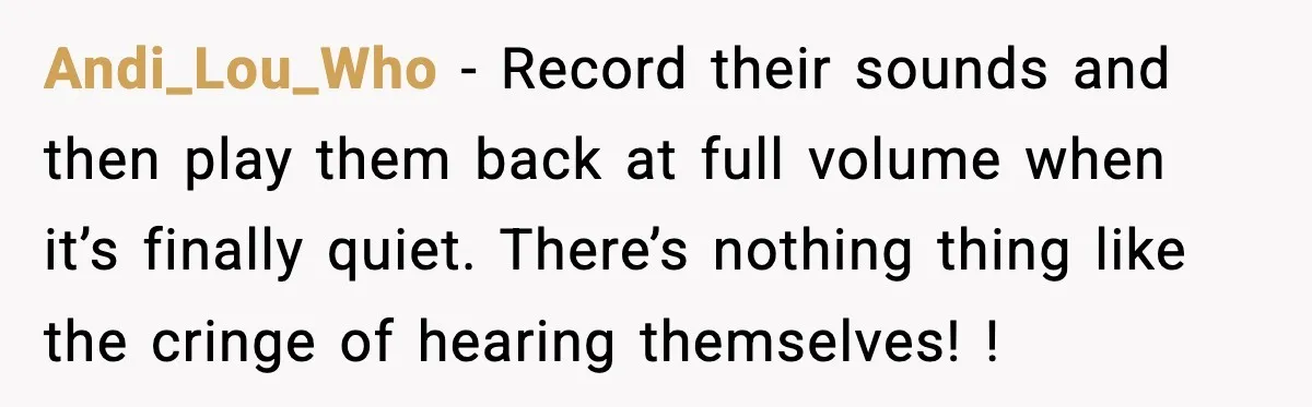Fed-Up Neighbor Gets Revenge On Loud Vacation Rentals With The Most Petty Playlist Ever Andi_Lou_Who − Record their sounds and then play them back at full volume when it’s finally quiet. There’s nothing thing like the cringe of hearing themselves! !