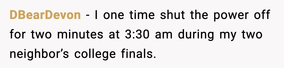 Fed-Up Neighbor Gets Revenge On Loud Vacation Rentals With The Most Petty Playlist Ever DBearDevon − I one time shut the power off for two minutes at 3:30 am during my two neighbor’s college finals.