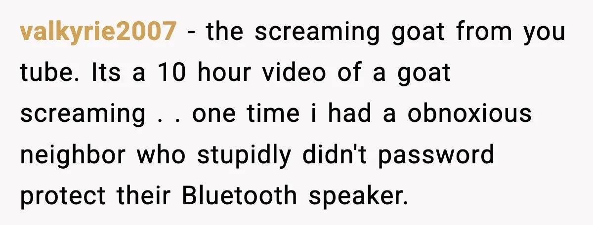 Fed-Up Neighbor Gets Revenge On Loud Vacation Rentals With The Most Petty Playlist Ever valkyrie2007 − the screaming goat from you tube. Its a 10 hour video of a goat screaming . . one time i had a obnoxious neighbor who stupidly didn't password...