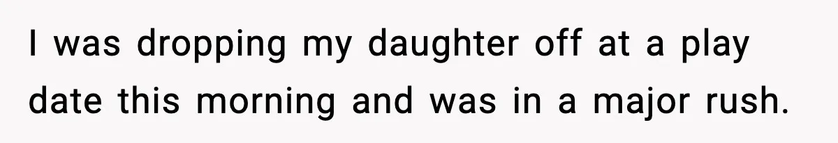 I was dropping my daughter off at a play date this morning and was in a major rush.